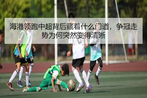 海港领跑中超背后藏着什么门道，争冠走势为何突然变得清晰