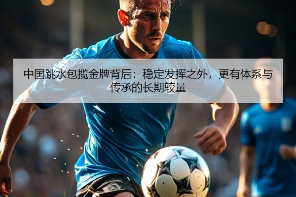 中国跳水包揽金牌背后：稳定发挥之外，更有体系与传承的长期较量